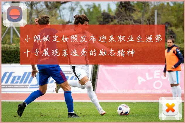 小佩顿定妆照发布迎来职业生涯第十季展现落选秀的励志精神