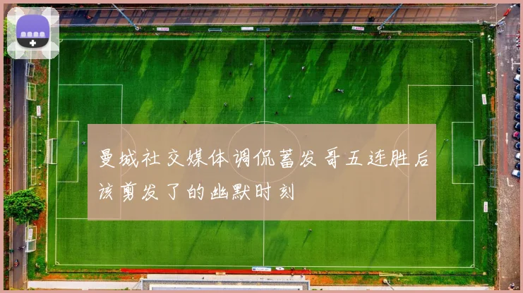 曼城社交媒体调侃蓄发哥五连胜后该剪发了的幽默时刻