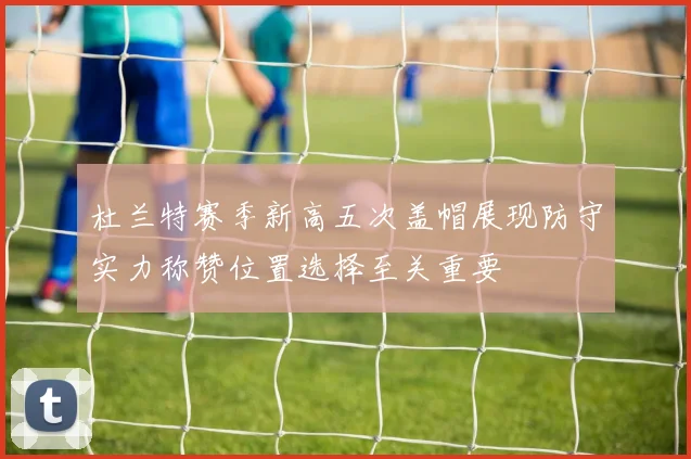 杜兰特赛季新高五次盖帽展现防守实力称赞位置选择至关重要