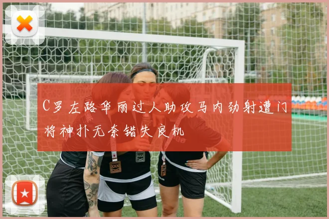 C罗左路华丽过人助攻马内劲射遭门将神扑无奈错失良机